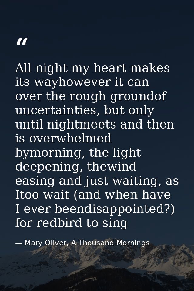 All night my heart makes its wayhowever it can over the rough groundof uncertainties, but only until nightmeets and then — Mary Oliver, A Thousand Mornings