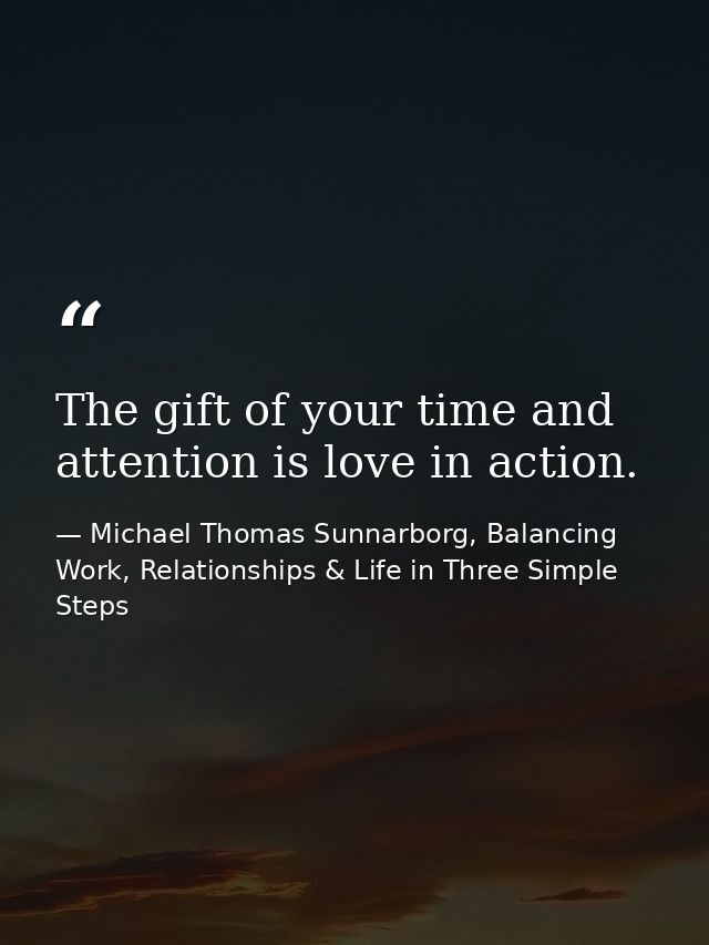 The gift of your time and attention is love in action. — Michael Thomas Sunnarborg, Balancing Work, Relationships & Life in Three Simple Steps