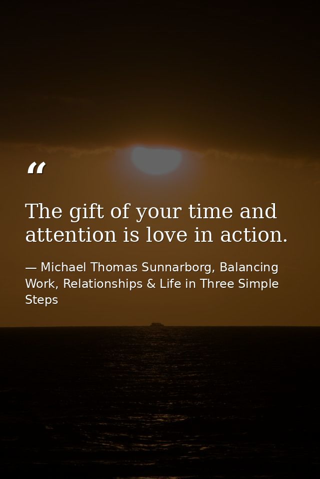 The gift of your time and attention is love in action. — Michael Thomas Sunnarborg, Balancing Work, Relationships & Life in Three Simple Steps