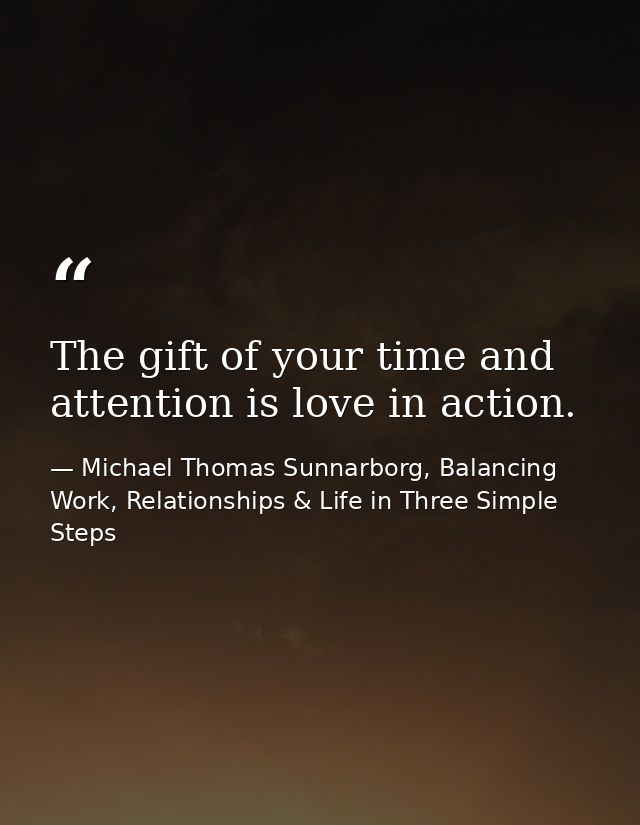The gift of your time and attention is love in action. — Michael Thomas Sunnarborg, Balancing Work, Relationships & Life in Three Simple Steps
