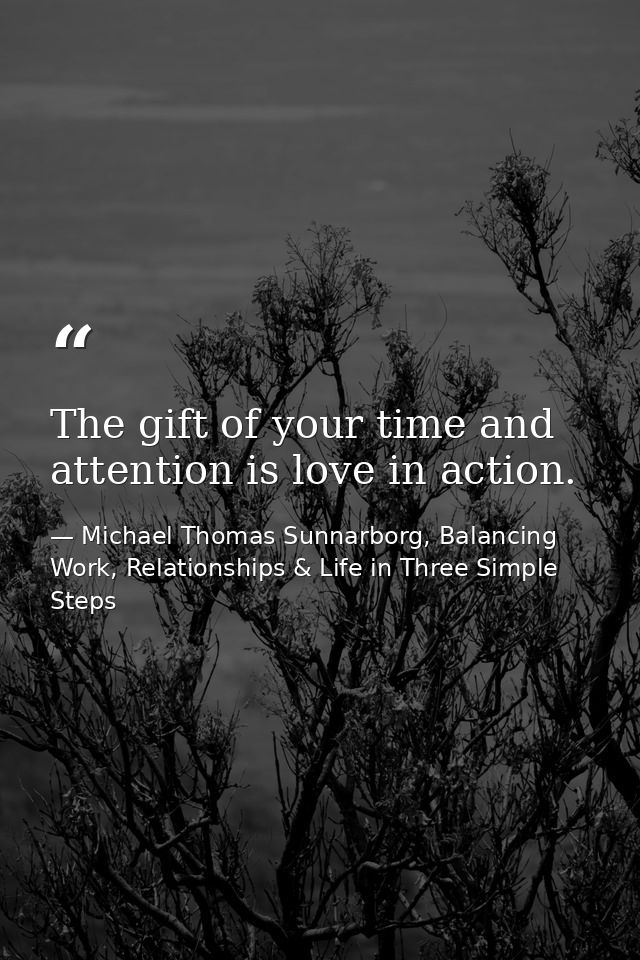 The gift of your time and attention is love in action. — Michael Thomas Sunnarborg, Balancing Work, Relationships & Life in Three Simple Steps