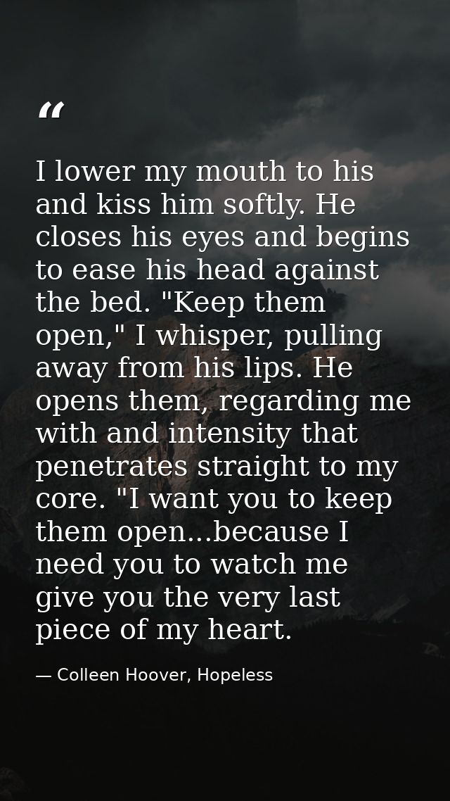 I lower my mouth to his and kiss him softly. He closes his eyes and begins to ease his head against the bed. "Keep them  — Colleen Hoover, Hopeless