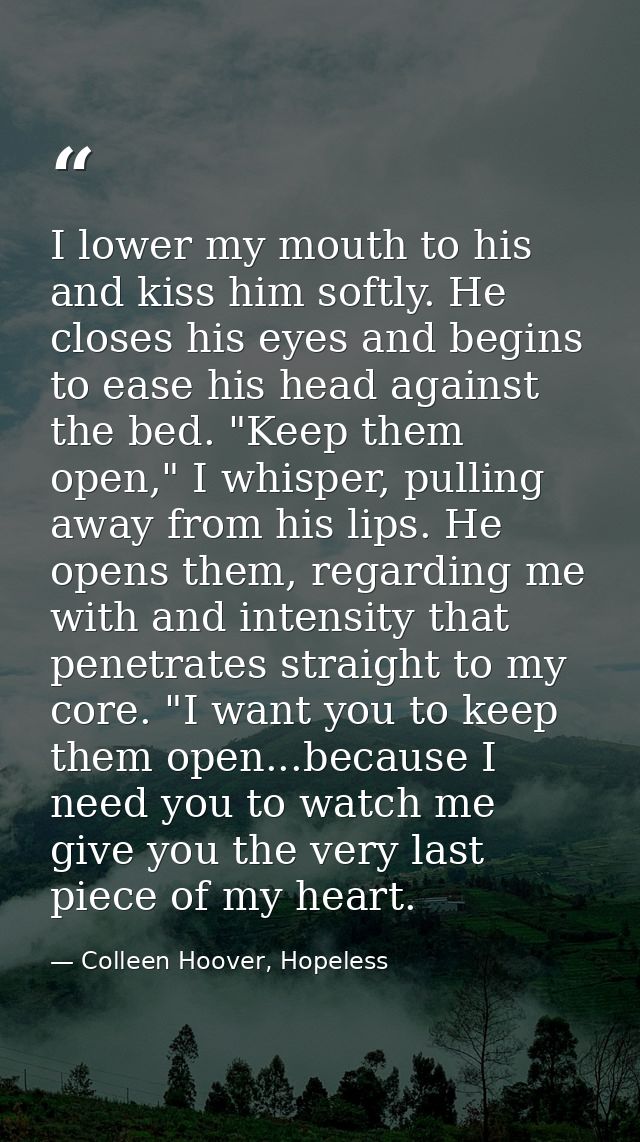 I lower my mouth to his and kiss him softly. He closes his eyes and begins to ease his head against the bed. "Keep them  — Colleen Hoover, Hopeless