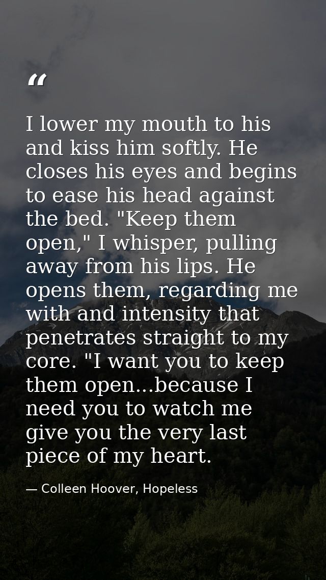 I lower my mouth to his and kiss him softly. He closes his eyes and begins to ease his head against the bed. "Keep them  — Colleen Hoover, Hopeless