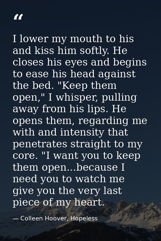I lower my mouth to his and kiss him softly. He closes his eyes and begins to ease his head against the bed. "Keep them  — Colleen Hoover, Hopeless