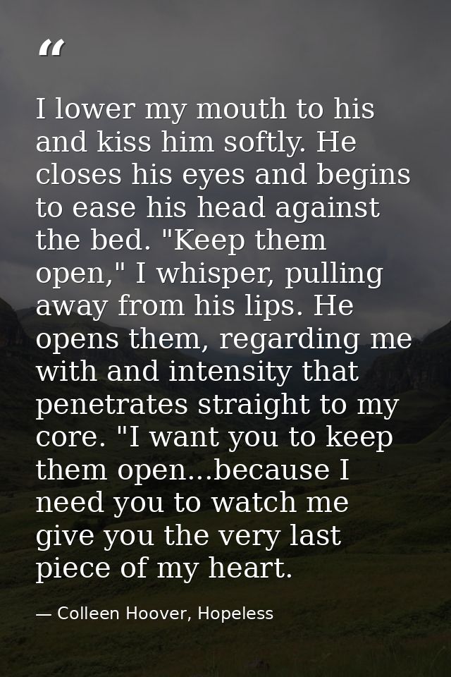 I lower my mouth to his and kiss him softly. He closes his eyes and begins to ease his head against the bed. "Keep them  — Colleen Hoover, Hopeless
