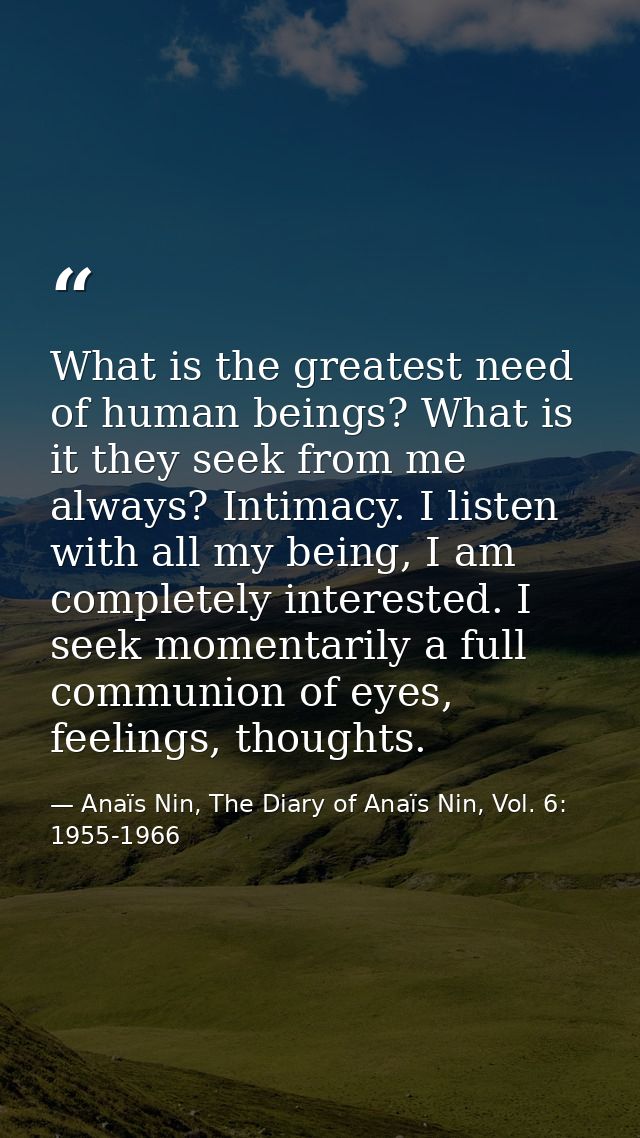 What is the greatest need of human beings? What is it they seek from me always? Intimacy. I listen with all my being, I  — Anaïs Nin, The Diary of Anaïs Nin, Vol. 6: 1955-1966