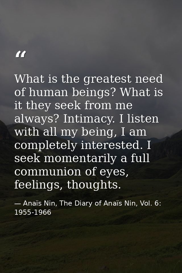 What is the greatest need of human beings? What is it they seek from me always? Intimacy. I listen with all my being, I  — Anaïs Nin, The Diary of Anaïs Nin, Vol. 6: 1955-1966