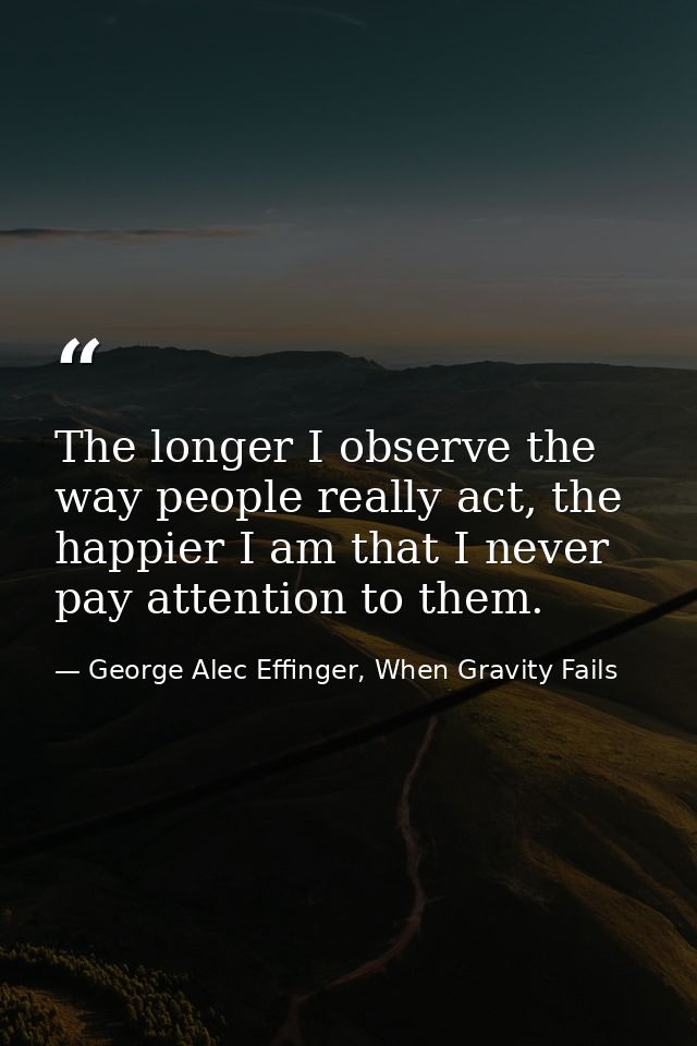 The longer I observe the way people really act, the happier I am that I never pay attention to them. — George Alec Effinger, When Gravity Fails