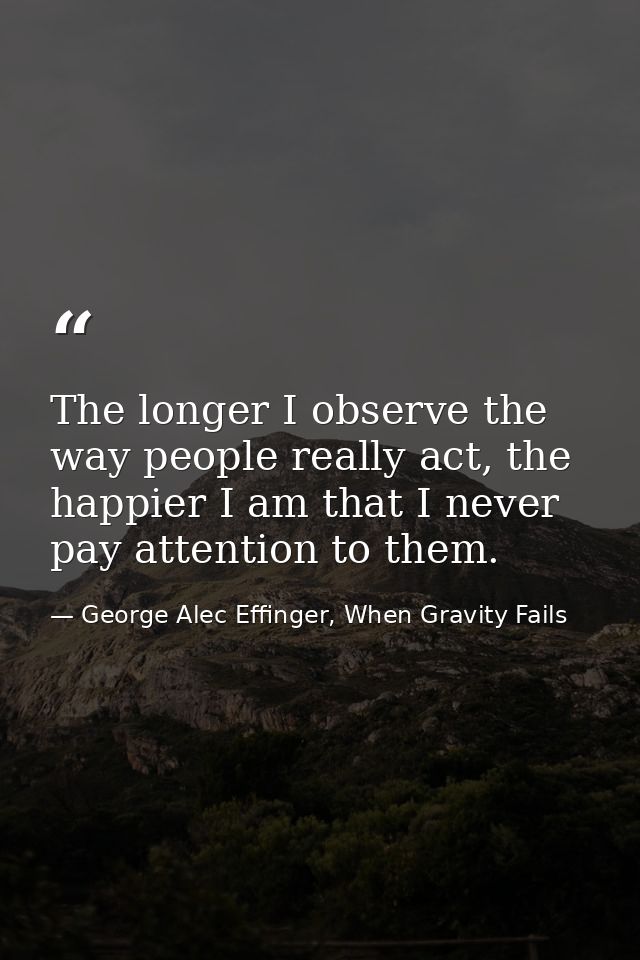 The longer I observe the way people really act, the happier I am that I never pay attention to them. — George Alec Effinger, When Gravity Fails