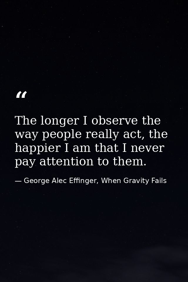 The longer I observe the way people really act, the happier I am that I never pay attention to them. — George Alec Effinger, When Gravity Fails