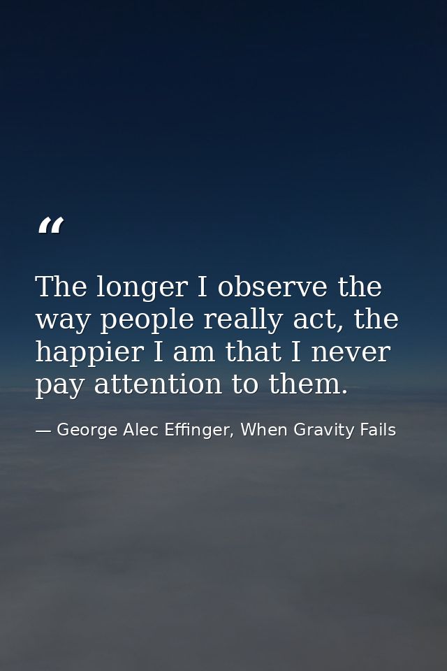 The longer I observe the way people really act, the happier I am that I never pay attention to them. — George Alec Effinger, When Gravity Fails