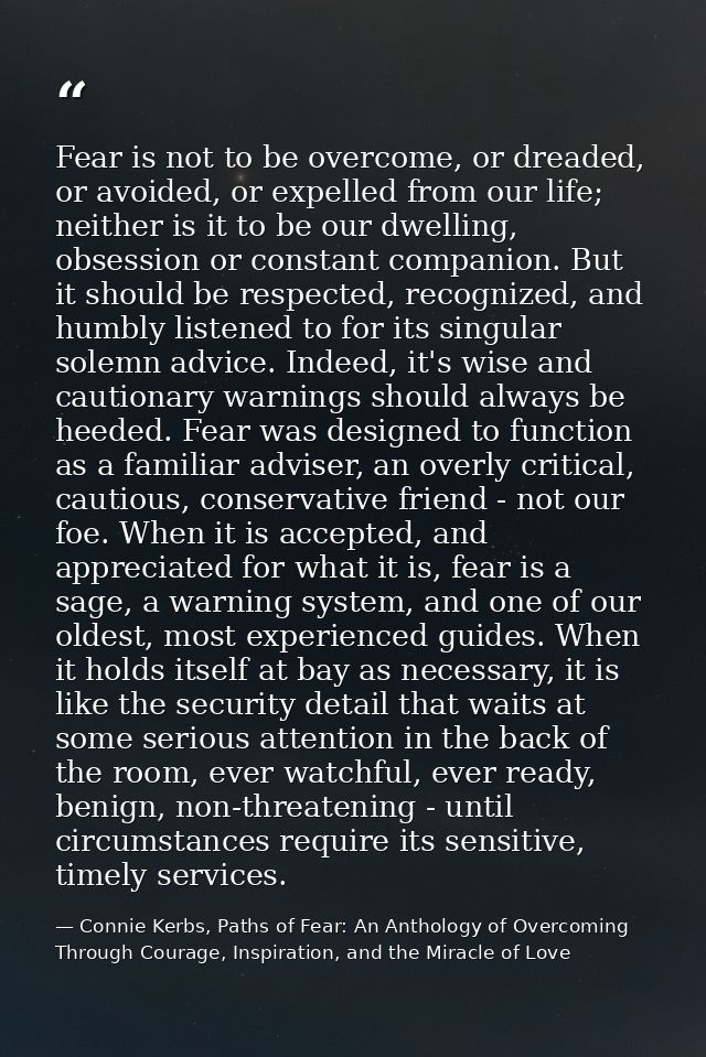 Fear is not to be overcome, or dreaded, or avoided, or expelled from our life; neither is it to be our dwelling, obsessi — Connie Kerbs, Paths of Fear: An Anthology of Overcoming Through Courage, Inspiration, and the Miracle of Love