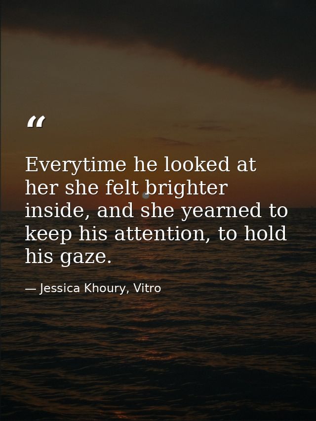 Everytime he looked at her she felt brighter inside, and she yearned to keep his attention, to hold his gaze. — Jessica Khoury, Vitro