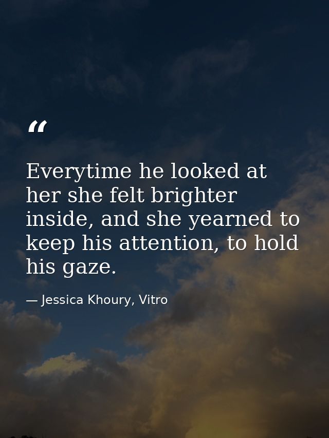 Everytime he looked at her she felt brighter inside, and she yearned to keep his attention, to hold his gaze. — Jessica Khoury, Vitro