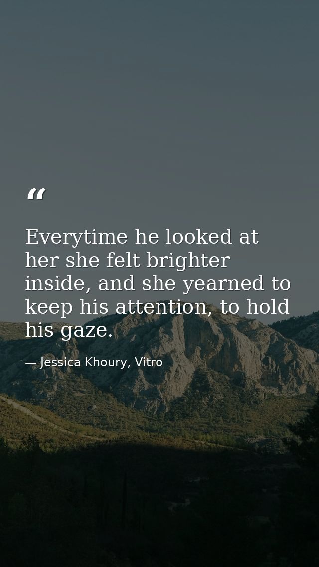 Everytime he looked at her she felt brighter inside, and she yearned to keep his attention, to hold his gaze. — Jessica Khoury, Vitro
