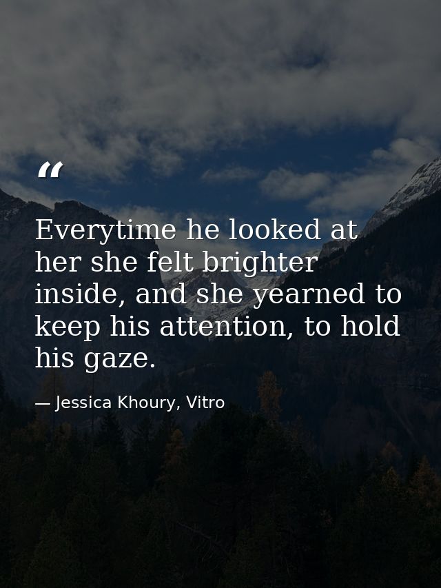 Everytime he looked at her she felt brighter inside, and she yearned to keep his attention, to hold his gaze. — Jessica Khoury, Vitro