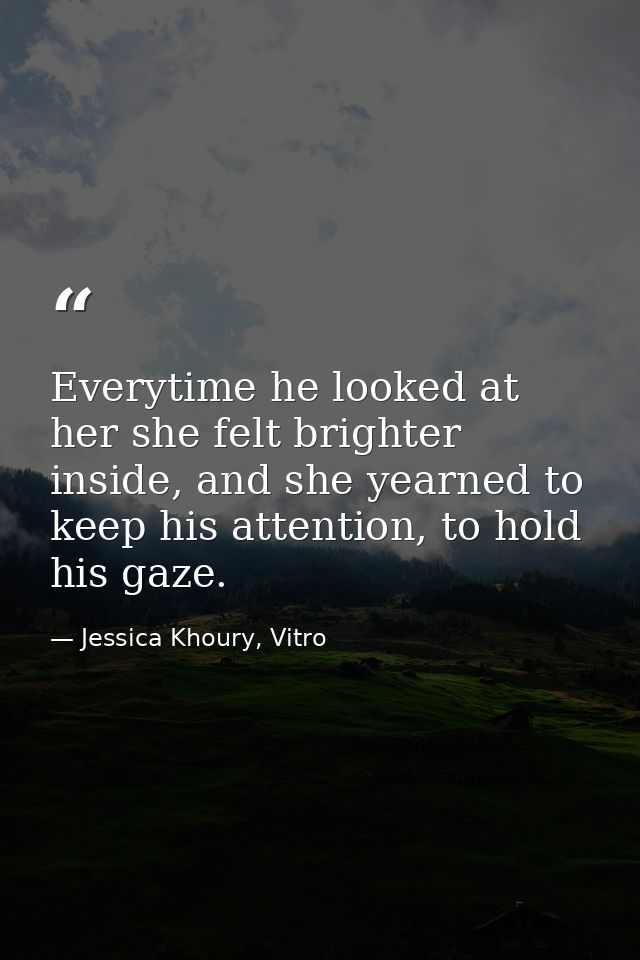 Everytime he looked at her she felt brighter inside, and she yearned to keep his attention, to hold his gaze. — Jessica Khoury, Vitro
