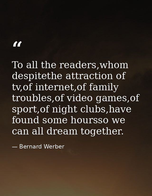 To all the readers,whom despitethe attraction of tv,of internet,of family troubles,of video games,of sport,of night club — Bernard Werber