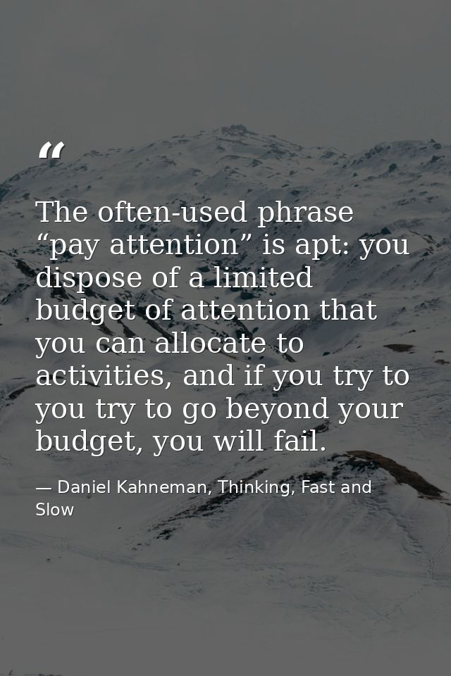 The often-used phrase “pay attention” is apt: you dispose of a limited budget of attention that you can allocate to acti — Daniel Kahneman, Thinking, Fast and Slow