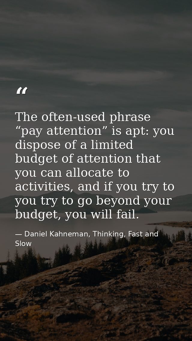 The often-used phrase “pay attention” is apt: you dispose of a limited budget of attention that you can allocate to acti — Daniel Kahneman, Thinking, Fast and Slow