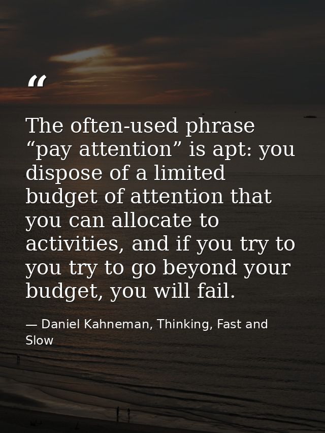 The often-used phrase “pay attention” is apt: you dispose of a limited budget of attention that you can allocate to acti — Daniel Kahneman, Thinking, Fast and Slow