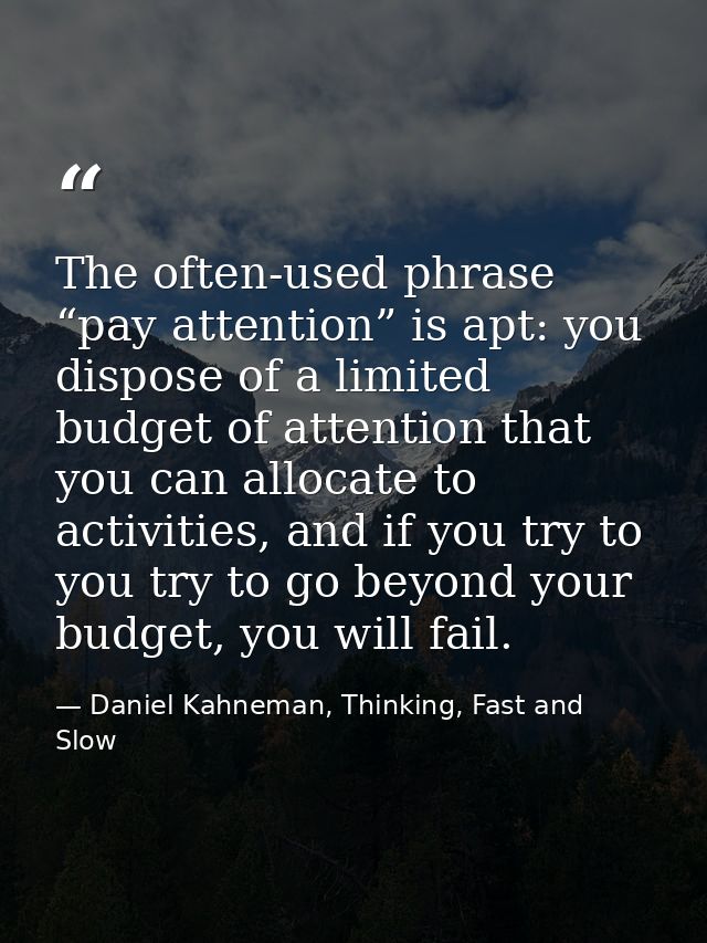 The often-used phrase “pay attention” is apt: you dispose of a limited budget of attention that you can allocate to acti — Daniel Kahneman, Thinking, Fast and Slow