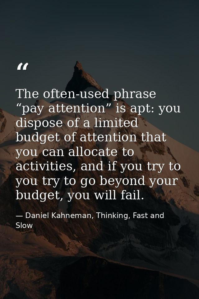 The often-used phrase “pay attention” is apt: you dispose of a limited budget of attention that you can allocate to acti — Daniel Kahneman, Thinking, Fast and Slow