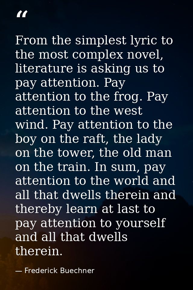 From the simplest lyric to the most complex novel, literature is asking us to pay attention. Pay attention to the frog.  — Frederick Buechner