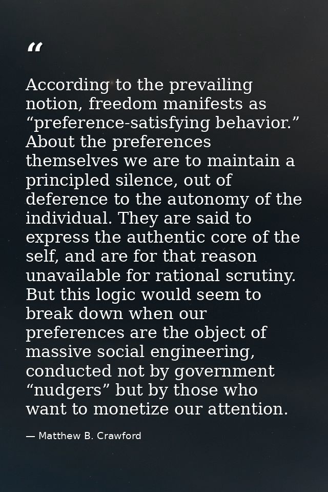 According to the prevailing notion, freedom manifests as “preference-satisfying behavior.” About the preferences themsel — Matthew B. Crawford