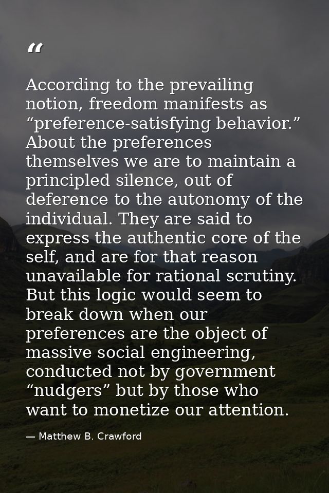 According to the prevailing notion, freedom manifests as “preference-satisfying behavior.” About the preferences themsel — Matthew B. Crawford
