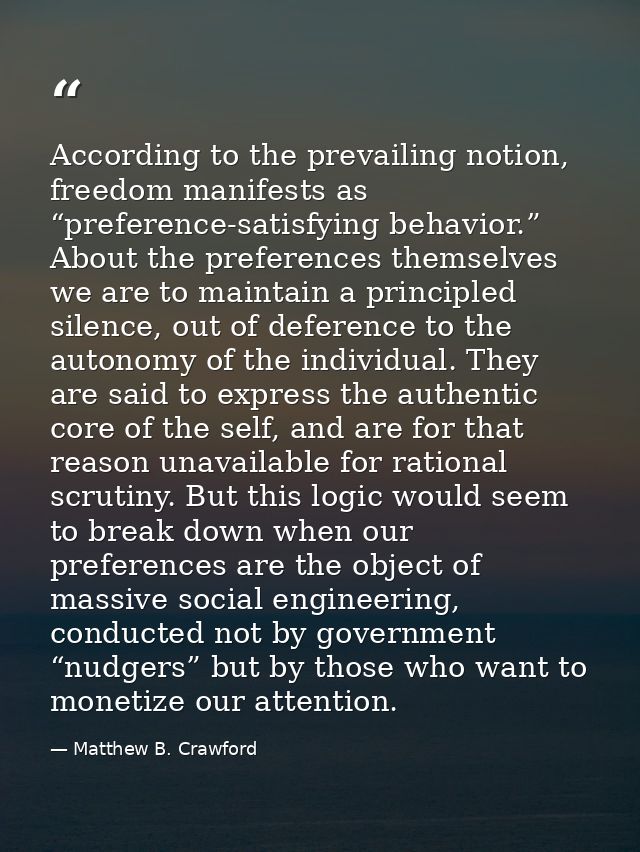 According to the prevailing notion, freedom manifests as “preference-satisfying behavior.” About the preferences themsel — Matthew B. Crawford