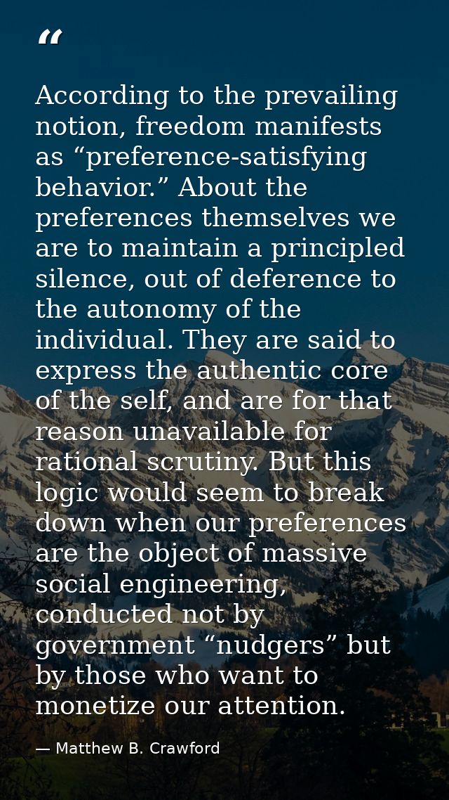 According to the prevailing notion, freedom manifests as “preference-satisfying behavior.” About the preferences themsel — Matthew B. Crawford