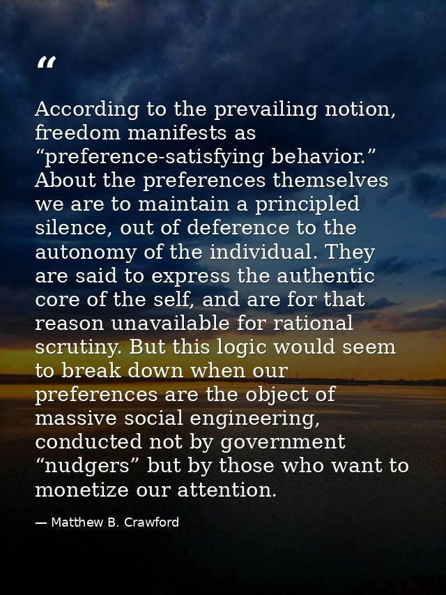 According to the prevailing notion, freedom manifests as “preference-satisfying behavior.” About the preferences themsel — Matthew B. Crawford