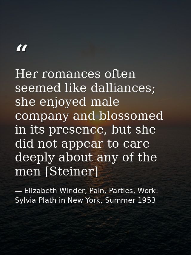 Her romances often seemed like dalliances; she enjoyed male company and blossomed in its presence, but she did not appea — Elizabeth Winder, Pain, Parties, Work: Sylvia Plath in New York, Summer 1953