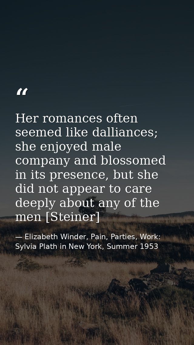 Her romances often seemed like dalliances; she enjoyed male company and blossomed in its presence, but she did not appea — Elizabeth Winder, Pain, Parties, Work: Sylvia Plath in New York, Summer 1953