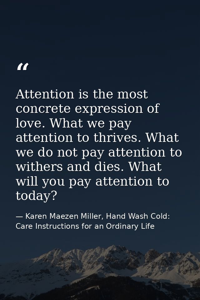 Attention is the most concrete expression of love. What we pay attention to thrives. What we do not pay attention to wit — Karen Maezen Miller, Hand Wash Cold: Care Instructions for an Ordinary Life