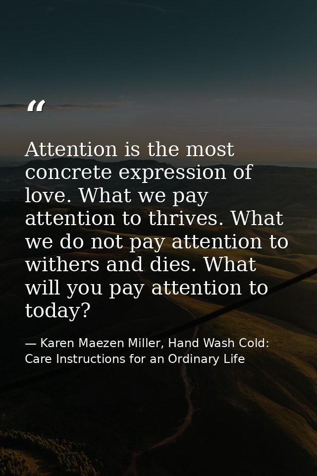 Attention is the most concrete expression of love. What we pay attention to thrives. What we do not pay attention to wit — Karen Maezen Miller, Hand Wash Cold: Care Instructions for an Ordinary Life