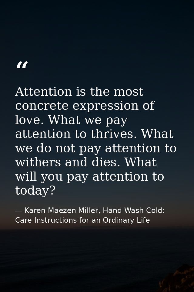 Attention is the most concrete expression of love. What we pay attention to thrives. What we do not pay attention to wit — Karen Maezen Miller, Hand Wash Cold: Care Instructions for an Ordinary Life