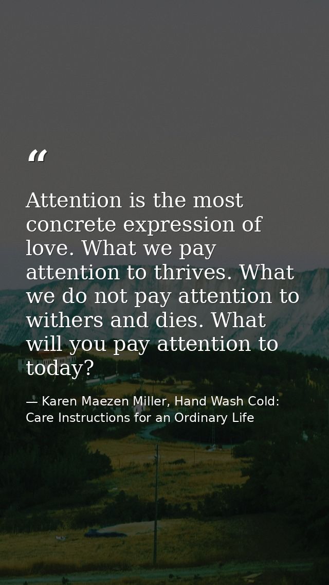 Attention is the most concrete expression of love. What we pay attention to thrives. What we do not pay attention to wit — Karen Maezen Miller, Hand Wash Cold: Care Instructions for an Ordinary Life