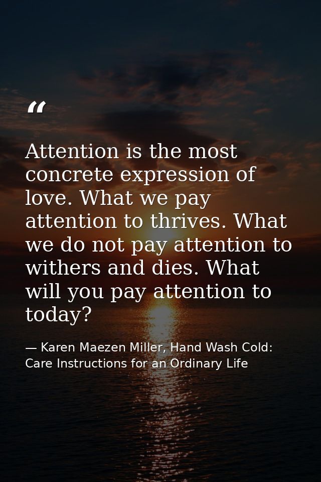 Attention is the most concrete expression of love. What we pay attention to thrives. What we do not pay attention to wit — Karen Maezen Miller, Hand Wash Cold: Care Instructions for an Ordinary Life