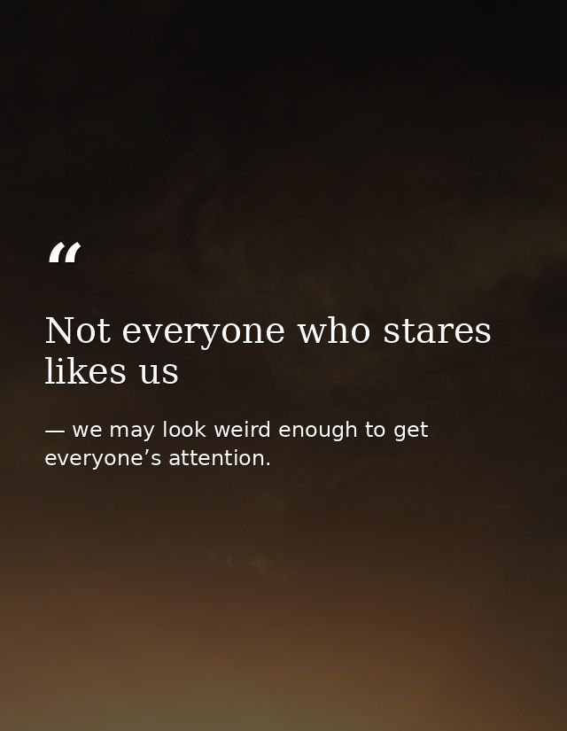 Not everyone who stares likes us — we may look weird enough to get everyone’s attention.