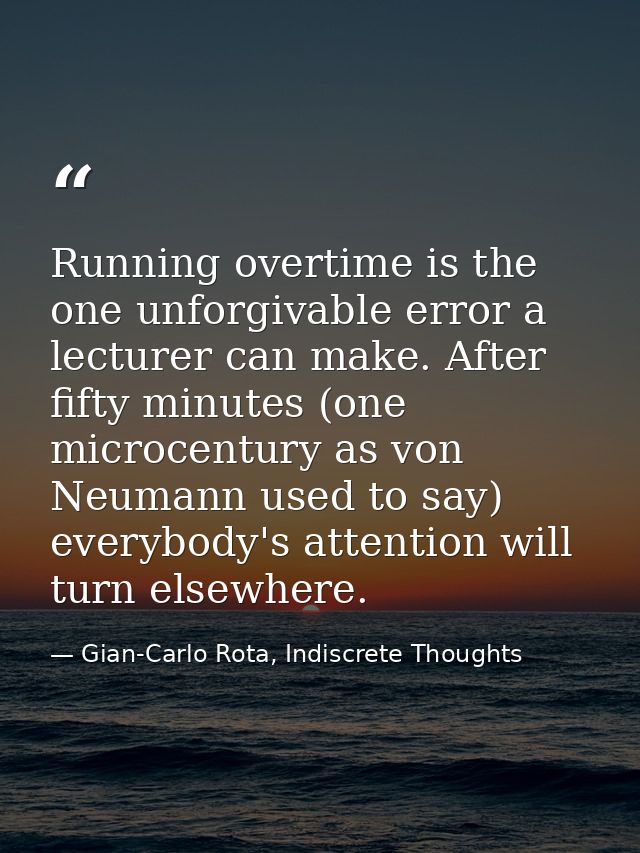 Running overtime is the one unforgivable error a lecturer can make. After fifty minutes (one microcentury as von Neumann — Gian-Carlo Rota, Indiscrete Thoughts