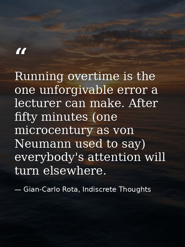 Running overtime is the one unforgivable error a lecturer can make. After fifty minutes (one microcentury as von Neumann — Gian-Carlo Rota, Indiscrete Thoughts