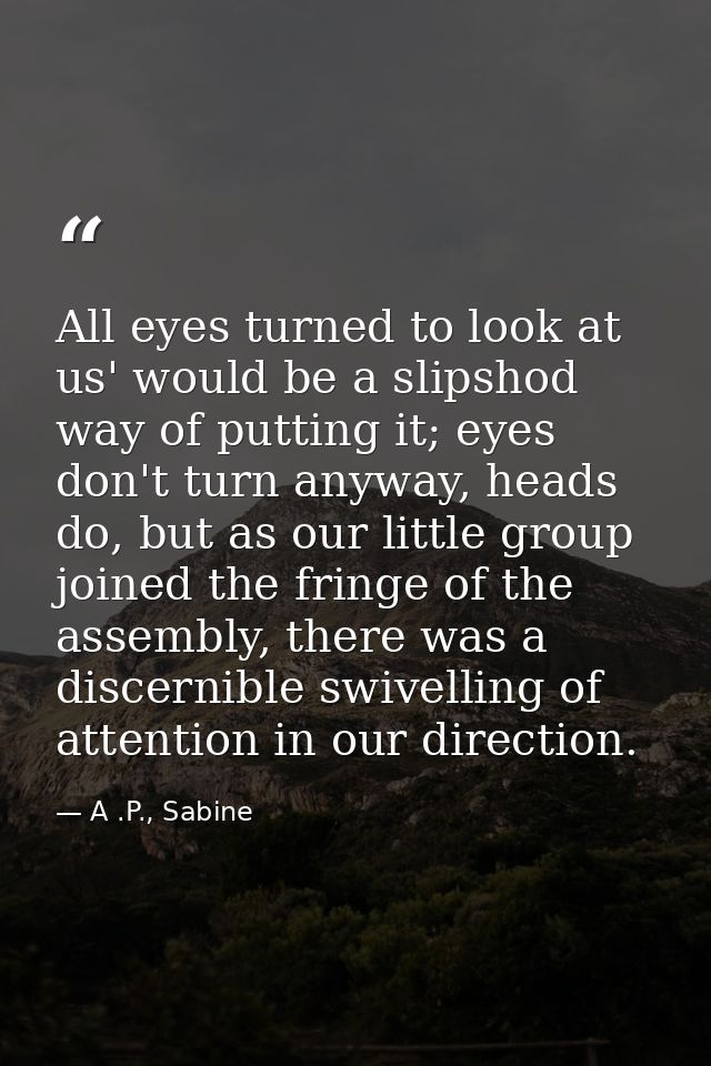 All eyes turned to look at us' would be a slipshod way of putting it; eyes don't turn anyway, heads do, but as our littl — A .P., Sabine