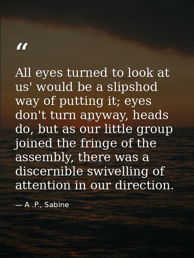 All eyes turned to look at us' would be a slipshod way of putting it; eyes don't turn anyway, heads do, but as our littl — A .P., Sabine
