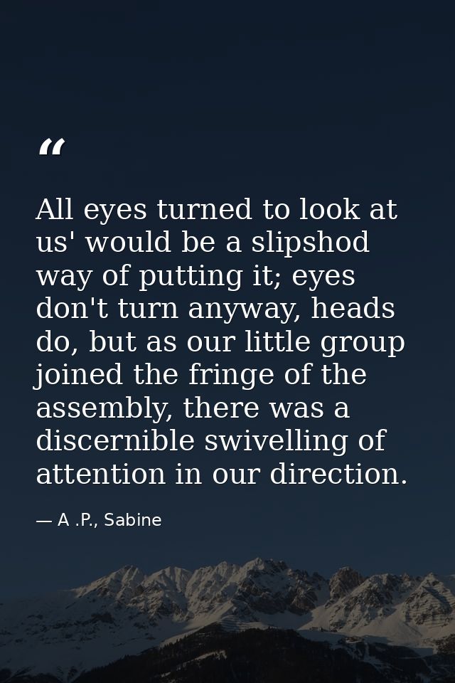 All eyes turned to look at us' would be a slipshod way of putting it; eyes don't turn anyway, heads do, but as our littl — A .P., Sabine