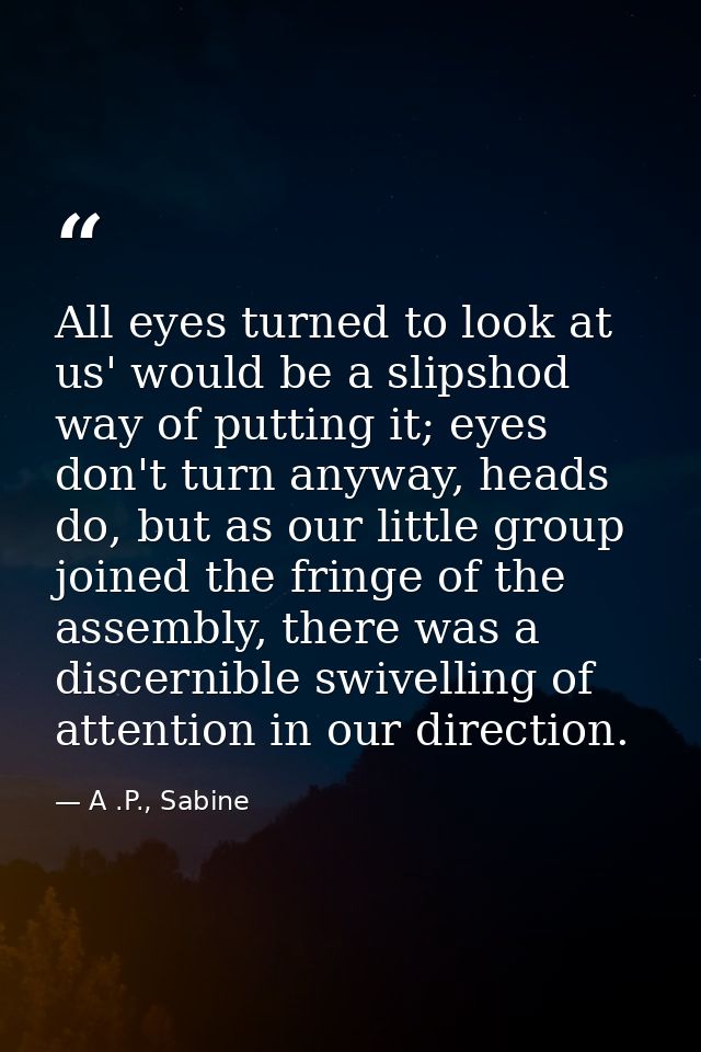 All eyes turned to look at us' would be a slipshod way of putting it; eyes don't turn anyway, heads do, but as our littl — A .P., Sabine