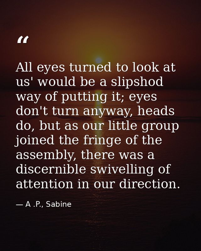 All eyes turned to look at us' would be a slipshod way of putting it; eyes don't turn anyway, heads do, but as our littl — A .P., Sabine