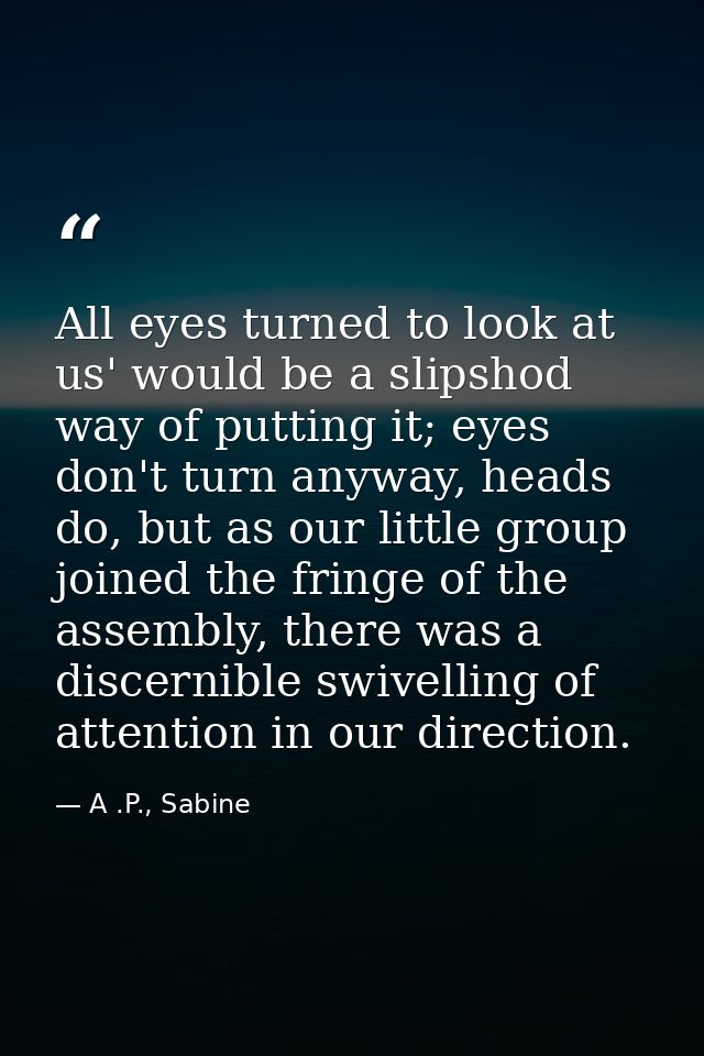 All eyes turned to look at us' would be a slipshod way of putting it; eyes don't turn anyway, heads do, but as our littl — A .P., Sabine